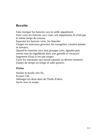 3 3
Re ce tte
Faire tre m pe r le s h aricots se cs la ve ille séparém e nt.
Faire cuire le s h aricots se cs (sans se l)séparém e nt, ils n'ontpas
le m êm e te m ps de cuisson.
Eq ue ute r le s h aricots ve rts, le s blanch ir.
Coupe r e n m orce aux grossie rs le s courge tte s, carotte s patate s
e ttom ate s.
Q uand le s h aricots se cs sontpre sq ue cuits, égoutte r puis
m e ttre tous le s ingrédie nts dans une gam e lle e tre couvrir
large m e ntd'e au (c'e stune soupe ).
Cuire le s m acaronis q ui se rontrajoutés au de rnie r m om e nt.
Goûte r de te m ps e n te m ps e tsale r poivre r.
Pistou
H ach e r le basilic très fin.
Ecrase r l'ail.
M élange r le s de ux dans de l'h uile d'olive .
Se rvir ave c la soupe .
 