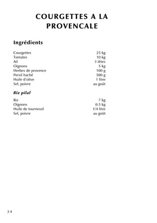 3 4
CO U R GETTES A LA
PR O VENCALE
Ingrédie nts
Courge tte s 25 k g
Tom ate s 10 k g
Ail 3 tête s
O ignons 5 k g
H e rbe s de prove nce 100 g
Pe rsilh ach é 500 g
H uile d'olive 1 litre
Se l, poivre au goût
R iz pilaf
Riz 7 k g
O ignons 0.5 k g
H uile de tourne sol 1/4 litre
Se l, poivre au goût
 