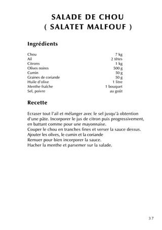 3 7
Ingrédie nts
Ch ou 7 k g
Ail 2 tête s
Citrons 1 k g
O live s noire s 500 g
Cum in 50 g
Graine s de coriande 50 g
H uile d'olive 1 litre
M e nth e fraîch e 1 bouq ue t
Se l, poivre au goût
Re ce tte
Ecrase r toutl'aile tm élange r ave c le se ljusq u'à obte ntion
d'une pâte . Incorpore r le jus de citron puis progre ssive m e nt,
e n battantcom m e pour une m ayonnaise .
Coupe r le ch ou e n tranch e s fine s e tve rse r la sauce de ssus.
Ajoute r le s olive s, le cum in e tla coriande
Re m ue r pour bie n incorpore r la sauce .
H ach e r la m e nth e e tparse m e r sur la salade .
SALAD E D E CH O U
( SALATET M ALFO U F )
 