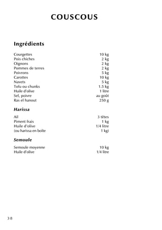 3 8
CO U SCO U S
Ingrédie nts
Courge tte s 10 k g
Pois ch ich e s 2 k g
O ignons 2 k g
Pom m e s de te rre s 2 k g
Poivrons 5 k g
Carotte s 10 k g
Nave ts 5 k g
Tofu ou ch unk s 1.5 k g
H uile d'olive 1 litre
Se l, poivre au goût
Ras e lh anout 250 g
H aris sa
Ail 3 tête s
Pim e ntfrais 1 k g
H uile d'olive 1/4 litre
(ou h arissa e n boîte 1 k g)
Se m ou le
Se m oule m oye nne 10 k g
H uile d'olive 1/4 litre
 