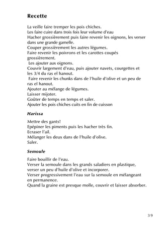 3 9
Re ce tte
La ve ille faire tre m pe r le s pois ch ich e s.
Le s faire cuire dans trois fois le ur volum e d'e au
H ach e r grossière m e ntpuis faire re ve nir le s oignons, le s ve rse r
dans une grande gam e lle .
Coupe r grossière m e ntle s autre s légum e s.
Faire re ve nir le s poivrons e tle s carotte s coupés
grossière m e nt.
Le s ajoute r aux oignons.
Couvrir large m e ntd'e au, puis ajoute r nave ts, courge tte s e t
le s 3/4 du ras e lh anout.
Faire re ve nir le s ch unk s dans de l'h uile d'olive e tun pe u de
ras e lh anout.
Ajoute r au m élange de légum e s.
Laisse r m ijote r.
Goûte r de te m ps e n te m ps e tsale r.
Ajoute r le s pois ch ich e s cuits e n fin de cuisson
H aris sa
M e ttre de s gants!
Epépine r le s pim e nts puis le s h ach e r très fin.
Ecrase r l'ail.
M élange r le s de ux dans de l'h uile d'olive .
Sale r.
Se m ou le
Faire bouillir de l'e au.
Ve rse r la se m oule dans le s grands saladie rs e n plastiq ue ,
ve rse r un pe u d'h uile d'olive e tincorpore r.
Ve rse r progre ssive m e ntl'e au sur la se m oule e n m élange ant
e n pe rm ane nce .
Q uand la graine e stpre sq ue m olle , couvrir e tlaisse r absorbe r.
 