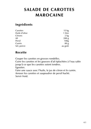 4 1
SALAD E D E CAR O TTES
M AR O CAINE
Ingrédie nts
Carotte s 15 k g
H uile d'olive 1 litre
Citrons 2 k g
Ail 200 g
Pe rsil 100g
Cum in 80 g
Se l, poivre au goût
Re ce tte
Coupe r le s carotte s e n grosse s ronde lle s.
Cuire le s carotte s e tle s gousse s d'ailépluch ée s à l'e au salée
jusq u'à ce q ue le s carotte s soie ntte ndre s.
Egoutte r.
Faire une sauce ave c l'h uile , le jus de citron e tle cum in.
Arrose r le s carotte s e tsaupoudre r de pe rsilh ach é.
Se rvir froid.
 