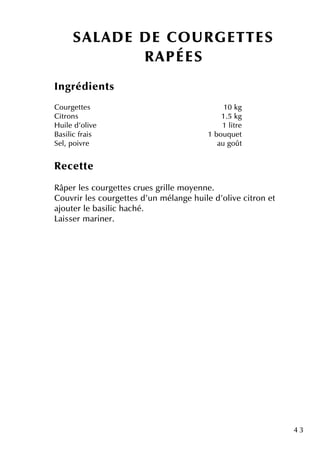 4 3
Ingrédie nts
Courge tte s 10 k g
Citrons 1.5 k g
H uile d'olive 1 litre
Basilic frais 1 bouq ue t
Se l, poivre au goût
Re ce tte
Râpe r le s courge tte s crue s grille m oye nne .
Couvrir le s courge tte s d'un m élange h uile d'olive citron e t
ajoute r le basilic h ach é.
Laisse r m arine r.
SALAD E D E CO U R GETTES
R APÉES
 