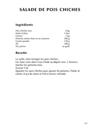 4 5
Ingrédie nts
Pois ch ich e s se cs 8 k g
H uile d'olive 1 litre
Citrons 2 k g
Pim e nts e ntie rs frais ou e n conse rve 500 g
Cum in poudre 150 g
Ail 100 g
Se l, poivre au goût
Re ce tte
La ve ille , faire tre m pe r le s pois ch ich e s.
Le s faire cuire dans l'e au froide au départ(e nv. 2 h e ure s).
H ach e r le s pim e nts frais.
Ecrase r l'ail.
Egoutte r le s pois ch ich e s puis ajoute r le s pim e nts, l'h uile , le
cum in, le jus de citron e tl'aile tlaisse r re froidir.
SALAD E D E PO IS CH ICH ES
 