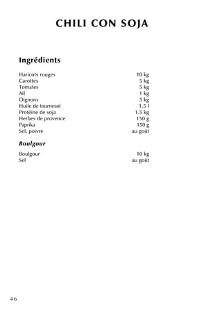 4 6
CH ILI CO N SO JA
Ingrédie nts
H aricots rouge s 10 k g
Carotte s 5 k g
Tom ate s 5 k g
Ail 1 k g
O ignons 5 k g
H uile de tourne sol 1.5 l
Protéine de soja 1.5 k g
H e rbe s de prove nce 150 g
Paprik a 150 g
Se l, poivre au goût
Bou lgou r
Boulgour 10 k g
Se l au goût
 