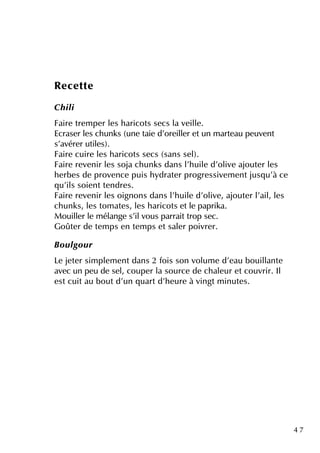 4 7
Re ce tte
Ch ili
Faire tre m pe r le s h aricots se cs la ve ille .
Ecrase r le s ch unk s (une taie d'ore ille r e tun m arte au pe uve nt
s'avére r utile s).
Faire cuire le s h aricots se cs (sans se l).
Faire re ve nir le s soja ch unk s dans l'h uile d'olive ajoute r le s
h e rbe s de prove nce puis h ydrate r progre ssive m e ntjusq u'à ce
q u'ils soie ntte ndre s.
Faire re ve nir le s oignons dans l'h uile d'olive , ajoute r l'ail, le s
ch unk s, le s tom ate s, le s h aricots e tle paprik a.
M ouille r le m élange s'ilvous parraittrop se c.
Goûte r de te m ps e n te m ps e tsale r poivre r.
Bou lgou r
Le je te r sim ple m e ntdans 2 fois son volum e d'e au bouillante
ave c un pe u de se l, coupe r la source de ch ale ur e tcouvrir. Il
e stcuitau boutd'un q uartd'h e ure à vingtm inute s.
 
