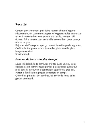 7
Re ce tte
Coupe r grossière m e ntpuis faire re ve nir ch aq ue légum e
séparém e nt, e n com m e nçantpar le s oignons e tle s ve rse r au
fur e tà m e sure dans une grande casse role , ajoute r l'ail
écrasé. Faire re ve nir toute nse m ble e n touillantpour q ue ça
n'attach e pas.
Rajoute r de l'e au pour q ue ça couvre le m élange de légum e s.
Goûte r de te m ps e n te m ps (le s aube rgine s sontle plus
longue s à cuire ).
Se rvir ch aud.
Pom m e s de te rre rob e de s ch am ps
Lave r le s pom m e s de te rre , le s m e ttre dans une ou de ux
casse role s e n com m e nçantpar le s plus grosse s jusq u'aux
plus pe tite s e tcouvrir d'e au froide , ajoute r du gros se l.
Porte r à ébullition e tpiq ue r de te m ps e n te m ps.
Q uand le s patate s sontte ndre s, le s sortir de l'e au e tle s
garde r au ch aud.
 