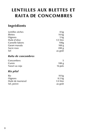 8
LENTILLES AUX BLETTES ET
R AITA D E CO NCO M BR ES
Ingrédie nts
Le ntille s sèch e s 8 k g
Ble tte s 10 k g
O ignons 5 k g
H uile d'olive 1/2 litre
Canne lle bâtons 100g
Garam m assala 100 g
Sucre roux 200 g
Se l au goût
R aïta de concom b re s
Concom bre s 5
Cum in 100 g
Yaourtau soja 16 pots
R iz pilaf
Riz 10 k g
O ignons 0.5 k g
H uile de tourne sol 1/4 litre
Se l, poivre au goût
 