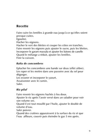 9
Re ce tte
Faire cuire le s le ntille s à grande e au jusq u'à ce q u'e lle s soie nt
pre sq ue cuite s.
Egoutte r.
H ach e r le s oignons.
H ach e r le ve rtde s ble tte s e tcoupe r le s côte s e n tranch e s.
Faire re ve nir le s oignons puis ajoute r le sucre , puis le s ble tte s.
Incorpore r le garam m assala e tajoute r le s bâtons de cane lle
Q uand le m élange a réduit, ajoute r le s le ntille s.
Finir la cuisson.
R aïta de concom b re s
Epluch e r le s concom bre s une bande sur de ux (e ffe tzèbre ).
Le s rape r e tle s m e ttre dans une passoire ave c du se lpour
dégorge r.
Le s e ssore r e tincorpore r le yaourt.
Assaisonne r ave c le cum in.
Sale r.
R iz pilaf
Faire re ve nir le s oignons h ach és à fe u doux.
Ajoute r le riz après l'avoir ve rsé dans un saladie r pour voir
son volum e se c.
Q uand ile sttoutm ouillé par l'h uile , ajoute r le double de
volum e d'e au.
Sale r poivre r.
Q uand de s cratère s apparaisse ntà la surface du riz e tq ue
l'e au affle ure , couvrir puis éte indre le gaz 5 m n après.
 