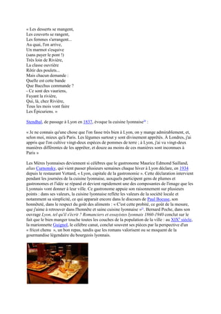 « Les desserts se mangent,
Les couverts se rangent,
Les femmes s'arrangent...
Au quai, l'on arrive,
Un marmot s'esquive
(sans payer le pont !)
Très loin de Rivière,
La classe ouvrière
Rôtir des poulets...
Mais chacun demande :
Quelle est cette bande
Que Bacchus commande ?
- Ce sont des vauriens,
Fuyant la rivière,
Qui, là, chez Rivière,
Tous les mois vont faire
Les Épicuriens. »

Stendhal, de passage à Lyon en 1837, évoque la cuisine lyonnaise20 :

« Je ne connais qu'une chose que l'on fasse très bien à Lyon, on y mange admirablement, et,
selon moi, mieux qu'à Paris. Les légumes surtout y sont divinement apprêtés. À Londres, j'ai
appris que l'on cultive vingt-deux espèces de pommes de terre ; à Lyon, j'ai vu vingt-deux
manières différentes de les apprêter, et douze au moins de ces manières sont inconnues à
Paris »

Les Mères lyonnaises deviennent si célèbres que le gastronome Maurice Edmond Sailland,
alias Curnonsky, qui vient passer plusieurs semaines chaque hiver à Lyon déclare, en 1934
depuis le restaurant Vettard, « Lyon, capitale de la gastronomie ». Cette déclaration intervient
pendant les journées de la cuisine lyonnaise, auxquels participent gens de plumes et
gastronomes et l'idée se répand et devient rapidement une des composantes de l'image que les
Lyonnais vont donner à leur ville. Ce gastronome appuie son raisonnement sur plusieurs
points : dans ses valeurs, la cuisine lyonnaise reflète les valeurs de la société locale et
notamment sa simplicité, ce qui apparait encore dans le discours de Paul Bocuse, son
honnêteté, dans le respect du goût des aliments : « C'est cette probité, ce goût de la mesure,
que j'aime à retrouver dans l'honnête et saine cuisine lyonnaise »21. Bernard Poche, dans son
ouvrage Lyon, tel qu'il s'écrit ? Romanciers et essayistes lyonnais 1860-1940 conclut sur le
fait que le bien manger touche toutes les couches de la population de la ville : au XIXe siècle,
la marionnette Guignol, le célèbre canut, conclut souvent ses pièces par la perspective d'un
« fricot chenu », un bon repas, tandis que les romans valorisent ou se moquent de la
gourmandise légendaire du bourgeois lyonnais.
 
