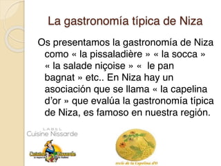 La gastronomía típica de Niza
Os presentamos la gastronomía de Niza
como « la pissaladière » « la socca »
« la salade niçoise » «  le pan
bagnat » etc.. En Niza hay un
asociación que se llama « la capelina
d’or » que evalúa la gastronomía típica
de Niza, es famoso en nuestra región.
 