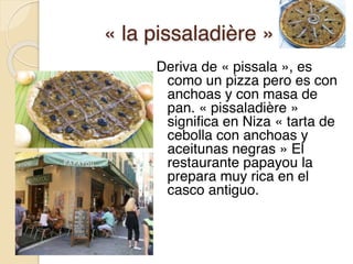 « la pissaladière »
Deriva de « pissala », es
como un pizza pero es con
anchoas y con masa de
pan. « pissaladière »
significa en Niza « tarta de
cebolla con anchoas y
aceitunas negras » El
restaurante papayou la
prepara muy rica en el
casco antiguo.
 
