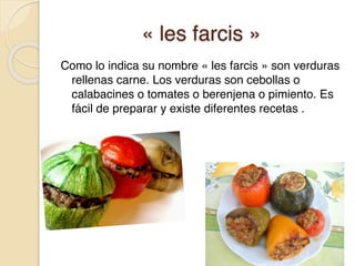 « les farcis »
Como lo indica su nombre « les farcis » son verduras
rellenas carne. Los verduras son cebollas o
calabacines o tomates o berenjena o pimiento. Es
fácil de preparar y existe diferentes recetas .
 