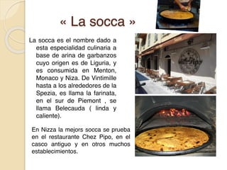 « La socca »
La socca es el nombre dado a
esta especialidad culinaria a
base de arina de garbanzos
cuyo origen es de Liguria, y
es consumida en Menton,
Monaco y Niza. De Vintimille
hasta a los alrededores de la
Spezia, es llama la farinata,
en el sur de Piemont , se
llama Belecauda ( linda y
caliente).
En Nizza la mejors socca se prueba
en el restaurante Chez Pipo, en el
casco antiguo y en otros muchos
establecimientos.
 