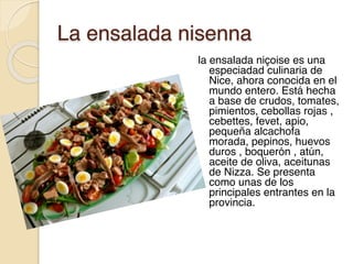 La ensalada nisenna
la ensalada niçoise es una
especiadad culinaria de
Nice, ahora conocida en el
mundo entero. Está hecha
a base de crudos, tomates,
pimientos, cebollas rojas ,
cebettes, fevet, apio,
pequeña alcachofa
morada, pepinos, huevos
duros , boquerón , atún,
aceite de oliva, aceitunas
de Nizza. Se presenta
como unas de los
principales entrantes en la
provincia.
 