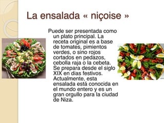 La ensalada « niçoise »
Puede ser presentada como
un plato principal. La
receta original es a base
de tomates, pimientos
verdes, o sino rojos
cortados en pedazos,
cebolla raja o la cebeta.
Se prepara desde el siglo
XIX en dias festivos.
Actualmente, esta
ensalada está conocida en
el mundo entero y es un
gran orgullo para la ciudad
de Niza.
 