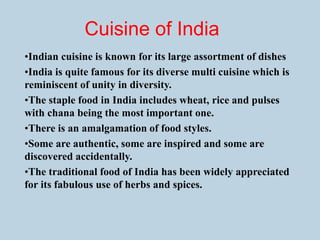Cuisine of India
•Indian cuisine is known for its large assortment of dishes
•India is quite famous for its diverse multi cuisine which is
reminiscent of unity in diversity.
•The staple food in India includes wheat, rice and pulses
with chana being the most important one.
•There is an amalgamation of food styles.
•Some are authentic, some are inspired and some are
discovered accidentally.
•The traditional food of India has been widely appreciated
for its fabulous use of herbs and spices.
 