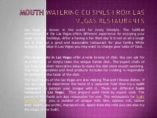 Las Vegas in known in the world for lively lifestyle. The fulfilled
environment of the Las Vegas offers different experience for enjoying your
week end and holidays. After a having a fun filed day it is not at all a tough
job to find out a good and reasonable restaurant for your family. While
enjoying your days in Las Vegas you may want to change your taste of food.


The restaurants in Las Vegas offer a wide breezy of dish. You can opt for
an Indian dish or simply taste the unique Italian dish. The expert chefs of
Las Vegas put their innovative ideas to make the dish more mouth watering.
The fresh vegetables and food products includes for cooking is responsible
for enhancing the taste of the dish.
The food courts of the Las Vegas are also making Thai and Chinese dishes. If
you are eager to experience the taste of a Japanese food then try a sushi
restaurant to pamper your tongue with it. There are different Sushi
restaurant in Las Vegas. They prepare sushi foods by expert cook. The
prices of the foods are also reasonable for one. The restaurants for Sushi
delivery offer you a number of unique rolls like, salmon roll, tallow
trail, halbit, sea urchin, mackerel roll. Apart from the rolls you can also try
the soups of the Sushi.
 