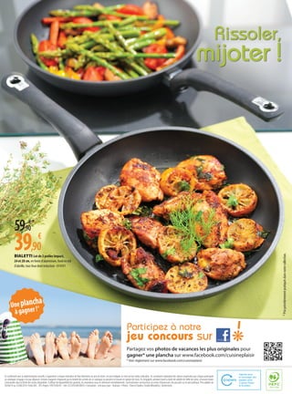 BIALETTI Lot de 2 poêles Impact,
24 et 28 cm, en fonte d’aluminium, fond en nid
d’abeille, tous feux dont induction - 014391
Rissoler,
mijoter !
Partagez vos photos de vacances les plus originales pour
gagner* une plancha sur www.facebook.com/cuisineplaisir
* Voir règlement sur www.facebook.com/cuisineplaisir
Uneplancha
àgagner!*
Participez à notre
jeu concours sur
I
En conformité avec la réglementation actuelle, il appartient à chaque revendeur de fixer librement ses prix de vente. Les prix indiqués ici n’ont qu’une valeur indicative. Ils constituent cependant des valeurs maximales que chaque participant
au catalogue s’engage à ne pas dépasser. Certains magasins n’exposent pas la totalité des articles de ce catalogue ou peuvent se trouver en rupture de stock. Ils s’engagent, pendant toute la durée de validité de l’offre de vente, à honorer toutes
commandes dans la limite des stocks disponibles. A défaut de disponibilité des produits, les revendeurs vous en informent immédiatement. Sauf indication constructeurs ou erreur d’impression. Ne pas jeter sur la voie publique. Prix valables du
30/06/14 au 23/08/2014. Findis ADC - RCS Angers 1995 B 00245 - Siret 325.078.640.00035 • Conception : Cent pour Cyan -Toulouse • Photos :Thierry Estadieu (Studio Méravilles), Shutterstock.
59,90
€*
39,90
€
*Prixprécédemmentpratiquésdansnotrecollection.
 