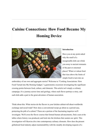 Cuisine Connections: How Food Became My
Homing Device
Introduction
Have you at any point asked
why the smell of a
recognizable dish can whisk
you away to ancient remnants
of the past or esteemed
places? What is it about food
that rises above the limits of
simple food to turn into an
embroidery of our own and aggregate stories? Welcome to "Cooking Associations: How
Food Turned into My Homing Gadget," a gastronomic excursion investigating the significant
crossing points between food, culture, and character. This article isn't simply a culinary
campaign; it's a journey across time and geology, where each flavor portrays a story, and
each dish adds a part to the great adventure of human association.
Think about this: What stories do the flavors in your kitchen cabinet tell about worldwide
exchange and social trade? How does a conventional recipe go about as a period case,
protecting the pith of a culture? These are a portion of the fascinating inquiries we'll
investigate. We'll cross the flavor courses that formed human advancements, find a seat at the
tables where history was produced, and look into the kitchens that sustain our spirit. This
investigation will likewise dive into contemporary culinary elements. How does the present
globalized food industry adjust maintainability with the steadily developing requests of a
 