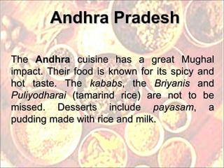 Andhra Pradesh The  Andhra  cuisine has a great Mughal impact. Their food is known for its spicy and hot taste. The  kababs , the  Briyanis  and  Puliyodharai  (tamarind rice) are not to be missed. Desserts include  payasam , a pudding made with rice and milk. 