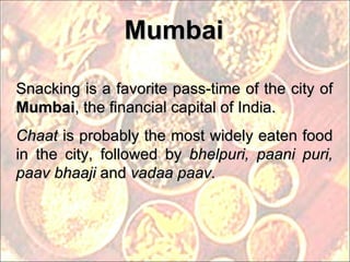 Mumbai Snacking is a favorite pass-time of the city of  Mumbai , the financial capital of India.  Chaat  is probably the most widely eaten food in the city, followed by  bhelpuri, paani puri, paav bhaaji  and  vadaa paav. 
