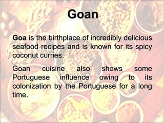 Goan Goa  is the birthplace of incredibly delicious seafood recipes and is known for its spicy coconut curries. Goan cuisine also shows some Portuguese influence owing to its colonization by the Portuguese for a long time. 