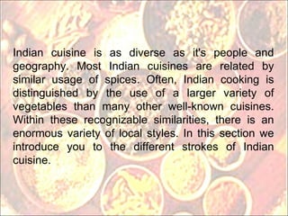 Indian cuisine is as diverse as it's people and geography. Most Indian cuisines are related by similar usage of spices. Often, Indian cooking is distinguished by the use of a larger variety of vegetables than many other well-known cuisines. Within these recognizable similarities, there is an enormous variety of local styles. In this section we introduce you to the different strokes of Indian cuisine. 
