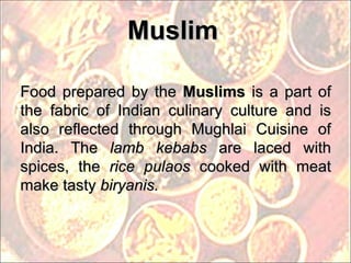 Muslim Food prepared by the  Muslims  is a part of the fabric of Indian culinary culture and is also reflected through Mughlai Cuisine of India. The  lamb kebabs  are laced with spices, the  rice pulaos  cooked with meat make tasty  biryanis.  