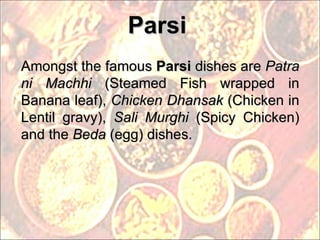 Parsi Amongst the famous  Parsi  dishes are  Patra ni Machhi  (Steamed Fish wrapped in Banana leaf),  Chicken Dhansak  (Chicken in Lentil gravy),  Sali Murghi  (Spicy Chicken) and the  Beda  (egg) dishes. 