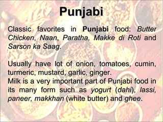 Punjabi Classic favorites in  Punjabi  food:  Butter Chicken ,  Naan ,  Paratha, Makke di Roti  and  Sarson ka Saag. Usually have lot of onion, tomatoes, cumin, turmeric, mustard, garlic, ginger.  Milk is a very important part of Punjabi food in its many form such as  yogurt  ( dahi ),  lassi, paneer, makkhan  (white butter) and  ghee . 