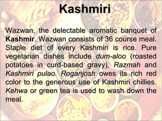 Wazwan, the delectable aromatic banquet of  Kashmir . Wazwan consists of 36 course meal. Staple diet of every Kashmiri is rice. Pure vegetarian dishes include  dum-aloo  (roasted potatoes in curd-based gravy),  Razmah  and  Kashmiri pulao. Roganjosh  owes its rich red color to the generous use of Kashmiri chillies.  Kehwa  or green tea is used to wash down the meal. Kashmiri 