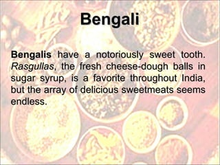 Bengali Bengalis  have a notoriously sweet tooth.  Rasgullas , the fresh cheese-dough balls in sugar syrup, is a favorite throughout India, but the array of delicious sweetmeats seems endless. 