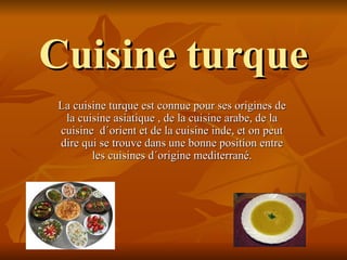 Cuisine turque
La cuisine turque est connue pour ses origines de
 la cuisine asiatique , de la cuisine arabe, de la
cuisine d´orient et de la cuisine inde, et on peut
dire qui se trouve dans une bonne position entre
       les cuisines d´origine mediterrané.
 
