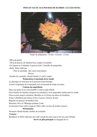 POULET SAUTE AUX POUSSES DE BAMBOU -GÀ XÀO M>NG




                          Temps de préparation : 10 min - Cuisson : 12 min

-400 g de poulet
-350 g de pousses de bambou frais, coupés en lamelles
-Un oignon ou 2 échalotes 2 gousses d'ail, 3 lamelles de gingembre.
-Huile. N8!c m*m pur.
      Pour la marinade :-Sel, sucre (une pincée)
                         -Poivre.
-Feuilles de coriandre, ciboule hachée (1 cuill à soupe)
                   Préparation et marinade de la viande
La découper en morceaux de la grosseur d'une bouchée.
Laisser s'imprégner de la marinade en la retournant de temps en temps.
                   Cuisson des ingrédients
Dans une poêle ou un wok chauffer 2 cuill à soupe d'huile
Faire blondir les lamelles d'oignon (ou échalotes), ail et gingembre hachés puis la viande.
Faire revenir jusqu'à coloration. Mouiller au 3/4 d'eau (ou mieux de bouillon).
Porter à ébullition puis baisser le feu. Couvrir. Cuisson 10 min.
Rajouter les pousses de bambou frais.
Remettre à feu vif. Mélanger pendant 2 min.
Assaisonner d'une cuill à soupe de N8!c m*m, un tour de moulin à poivre.
                   Présentation
Parsemer ciboule hachée, feuilles de coriandre
Variante :
Remplacer le N8!c m*m par une cuill à soupe de sauce soja et une de sauce d'huître.
                                  Servir en plat principal accompagné de riz




                                                  179
 
