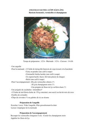 ANGUILLE SAUTEE- L%,N XÀO L>NG
                        Haricots fermentés, vermicelles et champignons




                 Temps de préparation : 1/2 h - Marinade : 1/2 h. - Cuisson : 1/4 d'h

-Une anguille
-Pour la marinade :-1/2 boîte de t(!ng h9t (haricots de soja) écrasés à la fourchette
                     -Carry en poudre (une cuill à soupe)
                     -Citronnelle fraîche hachée (une cuill à soupe)
                     -Un oignon haché, Sucre, Sel (une pincée de chaque)
                     -Huile (une cuill à soupe)
-Pour l’accompagnement :-60 g de vermicelles chinois (*)
                             -20 g de champignons noirs (*)
                             -Une poignée de fleurs de lys ou Kim cham (*)
-Une poignée de cacahuètes (émondées)*
-1/2 boîte de lait Gloria (boîte de 170 g concentré, non sucré) ou lait de noix de coco
-Feuilles de coriandre.
-Chips de crevettes (*) ou galettes de riz au sésame

            Préparation de l'anguille
Ecorcher. Laver. Vider l'anguille. Piler grossièrement la chair
Laisser s'imprégner de la marinade

            Préparation de l'accompagnement
Recouper les vermicelles (longueur 5 cm) -Ciseler les champignons noirs
Apprêter les fleurs de lys.



                                             248
 