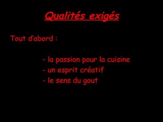 Qualités exigés Tout d’abord : - la passion pour la cuisine - un esprit créatif - le sens du gout 