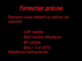 Formation précise Plusieurs voies mènent au métier de cuisinier - CAP cuisine - BAC techno hôtellerie - BP cuisine - BAC + 2 et BTS hôtellerie/restauration 