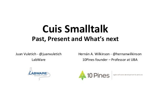 Cuis Smalltalk
Past, Present and What’s next
Hernán A. Wilkinson - @hernanwilkinson
10Pines founder – Professor at UBA
agi...