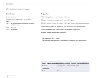 ENTRÉE


Croissants au chocolat
Ingrédients :                                           Préparation

(pour 6 croissants)                                     1. Bien mélanger tous les ingrédients pour faire la farce
6 croissants frais ou petits pains non surgelés
                                                        2. Couper le croissant non surgelé dans le sens de la longueur.
Farce :
100 g     de chocolat pâtissier (couverture) coupé en   3. Enduire la moitié inférieure du croissant avec la farce et couvrir avec la partie supérieure.
          petits morceaux
                                                        4. Déposer les croissants sur la plaque en acier inox recouverte de papier sulfurisé.
2 CS      de crème
1/2 cc    de cannelle                                   5. Placer la plaque en acier inox au niveau 1 de l’espace de cuisson froid.

                                                        6. Allumer l’appareil et démarrer le programme.




                                                          On peut varier la farce à souhait.
                                                          On peut utiliser des petits pains à réchauffer non surgelés à la place des croissants.




                                                          Four à vapeur combiné EKDG 6800/6900 (ne convient pas au EEBD 6600)

                                                          Fonction                     vapeur gourmet « petits croissants apéro »

                                                          Température

                                                          Durée                        8 minutes



18
 