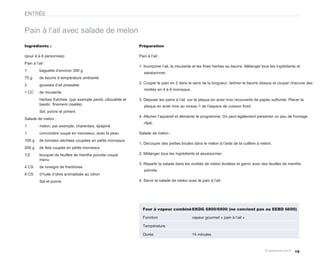 ENTRÉE


Pain à l’ail avec salade de melon
Ingrédients :                                                  Préparation

(pour 4 à 6 personnes)                                         Pain à l’ail :
Pain à l’ail :
                                                               1. Incorporer l’ail, la moutarde et les fines herbes au beurre. Mélanger tous les ingrédients et
1         baguette d’environ 300 g
                                                                  assaisonner.
75 g      de beurre à température ambiante
                                                               2. Couper le pain en 2 dans le sens de la longueur, tartiner le beurre dessus et couper chacune des
2         gousses d’ail pressées
                                                                  moitiés en 4 à 6 morceaux.
1 CC      de moutarde
          Herbes fraîches (par exemple persil, ciboulette et   3. Déposer les pains à l’ail sur la plaque en acier inox recouverte de papier sulfurisé. Placer la
          basilic finement ciselés)                               plaque en acier inox au niveau 1 de l’espace de cuisson froid.
          Sel, poivre et piment
                                                               4. Allumer l’appareil et démarrer le programme. On peut également parsemer un peu de fromage
Salade de melon :
                                                                  râpé.
1         melon, par exemple, charentais, épépiné
1         concombre coupé en morceaux, avec la peau            Salade de melon :
100 g     de tomates séchées coupées en petits morceaux
                                                               1. Découper des petites boules dans le melon à l’aide de la cuillère à melon.
200 g     de feta coupée en petits morceaux
1/2       bouquet de feuilles de menthe poivrée coupé          2. Mélanger tous les ingrédients et assaisonner.
          menu
                                                               3. Répartir la salade dans les moitiés de melon évidées et garnir avec des feuilles de menthe
4 CS      de vinaigre de framboise
                                                                  poivrée.
6 CS      d’huile d’olive aromatisée au citron
          Sel et poivre                                        4. Servir la salade de melon avec le pain à l’ail.




                                                                 Four à vapeur combiné EKDG 6800/6900 (ne convient pas au EEBD 6600)

                                                                 Fonction                      vapeur gourmet « pain à l’ail »

                                                                 Température

                                                                 Durée                         14 minutes



                                                                                                                                                           19
 