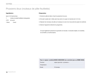 ENTRÉE


Prussiens doux (rouleaux de pâte feuilletée)
Ingrédients :                                        Préparation

(pour 4 à 6 personnes)                               1. Enduire la pâte de blanc d’oeuf et parsemer de sucre.
1         rouleau de pâte feuilletée rectangulaire
                                                     2. Enrouler la pâte des 2 côtés sans trop serrer et couper en tranches de 3 à 5 mm.
4 CS      de sucre
1 blanc        d’oeuf                                3. Déposer les morceaux de pâte sur la plaque en acier inox recouverte de papier de sulfurisé.

                                                     4. Allumer l’appareil et démarrer le programme.




                                                       On peut également parsemer de granulés de chocolat, d’ amandes râpées, de noisettes,
                                                       de cannelle ou d’autres épices.




                                                       Four à vapeur combiné EKDG 6800/6900 (ne convient pas au EEBD 6600)

                                                       Fonction                    vapeur gourmet « prussiens »

                                                       Température

                                                       Durée                       18 minutes



20
 