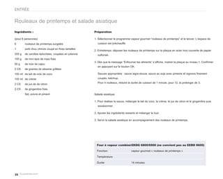 ENTRÉE


Rouleaux de printemps et salade asiatique
Ingrédients :                                        Préparation

(pour 6 personnes)                                   1. Sélectionner le programme vapeur gourmet “rouleaux de printemps” et le lancer. L’espace de
6       rouleaux de printemps surgelés                 cuisson est préchauffé.

1       petit chou chinois coupé en fines lamelles
                                                     2. Entretemps, déposer les rouleaux de printemps sur la plaque en acier inox couverte de papier
200 g   de carottes épluchées, coupées en julienne     sulfurisé.
100 g   de mini épis de mais frais
                                                     3. Dès que le message “Enfourner les aliments” s’affiche, insérer la plaque au niveau 1. Confirmer
50 g    de noix de cajou
                                                       en appuyant sur le bouton OK.
2 CS    de graines de sésame grillées
100 ml de lait de noix de coco                         Sauces appropriées : sauce aigre-douce, sauce au soja avec piments et oignons finement
100 ml de crème                                        coupés, ketchup.
                                                       Pour 4 rouleaux, réduire la durée de cuisson de 1 minute, pour 12, la prolonger de 3.
2 CS    de jus de de citron
2 CS    de gingembre frais
        Sel, poivre et piment                        Salade asiatique

                                                     1. Pour réaliser la sauce, mélanger le lait de coco, la crème, le jus de citron et le gingembre puis
                                                       assaisonner.

                                                     2. Ajouter les ingrédients restants et mélanger le tout.

                                                     3. Servir la salade asiatique en accompagnement des rouleaux de printemps.




                                                       Four à vapeur combiné EKDG 6800/6900 (ne convient pas au EEBD 6600)

                                                       Fonction                     vapeur gourmet « rouleaux de printemps »

                                                       Température

                                                       Durée                        14 minutes



22
 