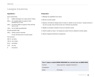 GRATIN


Lasagne d’automne
Ingrédients :                                            Préparation

(pour 4 personnes)                                       1. Mélanger les ingrédients de la sauce
10      feuilles de lasagne non cuites (environ 160 g)
                                                         2. Beurrer le moule à gratin
600 g   de courgette pelée et coupée en fines
        tranches de 2 à 3 mm                             3. Déposer une feuille de lasagne dans le moule et y répartir un peu de sauce. Y ajouter ensuite un
200 g   de pomme pelée et coupée en fines tranches         peu de la courge, des pommes et des noix. Parsemer de parmesan
        de 2 à 3 mm
100 g   de noix pilées grossièrement                     4. Répéter ce procéder et répartir le brie sur la dernière couche.

50 g de parmesan râpé                                    5. Insérer la grille au niveau 1 de l’espace de cuisson froid et y déposer le moule à gratin.
200 g   de Brie coupé en tranches
                                                         6. Allumer l’appareil et démarrer le programme.
        Un peu de beurre pour le moule à gratin
Pour la sauce :
250 ml de crème
100 ml de vin blanc
50 ml   de bouillon
2 CC    de curry
S       el et poivre




                                                          Four à vapeur combiné EKDG 6800/6900 (ne convient pas au EEBD 6600)

                                                          Fonction                      vapeur gourmet « lasagnes d’automne »

                                                          Température

                                                          Durée                         30 minutes



                                                                                                                                                         25
 