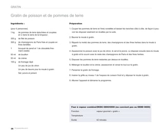 GRATIN


Gratin de poisson et de pommes de terre
Ingrédients :                                        Préparation

(pour 4 personnes)                                   1. Couper les pommes de terre en fines rondelles et laisser les tranches côte à côte, de façon à pou-
1 kg    de pommes de terre épluchées et coupées        voir les disposer aisément en écailles par la suite.
        en 2 dans le sens de la longueur.
                                                     2. Beurrer le moule à gratin.
300 g   de filet de poisson
300 g   de champignons de Paris frais et coupés en   3. Répartir la moitié des pommes de terre, des champignons et des fines herbes dans le moule à
        fines lamelles
                                                       gratin.
1       bouquet de persil et 1 de ciboulette fine-
        ment ciselés                                 4. Assaisonner le poisson avec le jus de citron, le sel et le poivre. Le disposer ensuite dans le moule
50 ml   de bouillon                                    à gratin et le couvrir avec le reste des champignons de Paris et des fines herbes.
50 ml   de crème
                                                     5. Disposer les pommes de terre restantes par dessus en écailles.
100 g   de fromage râpé
        Un peu de jus de citron                      6. Mélanger le bouillon et la crème, assaisonner et verser le tout sur le gratin.

        Un peu de beurre pour le moule à gratin      7. Parsemer le gratin de fromage.
        Sel, poivre et piment
                                                     8. Insérer la grille au niveau 1 de l’espace de cuisson froid et y déposer le moule à gratin.

                                                     9. Allumer l’appareil et démarrer le programme.




                                                       Four à vapeur combiné EKDG 6800/6900 (ne convient pas au EEBD 6600)

                                                       Fonction                      vapeur gourmet « gratin »

                                                       Température

                                                       Durée                         42 minutes



26
 
