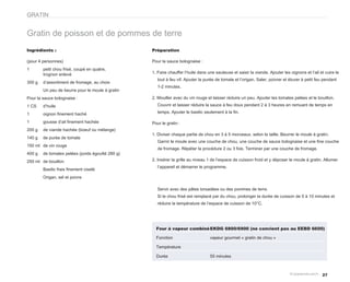GRATIN


Gratin de poisson et de pommes de terre
Ingrédients :                                     Préparation

(pour 4 personnes)                                Pour la sauce bolognaise :
1       petit chou frisé, coupé en quatre,
        trognon enlevé                            1. Faire chauffer l’huile dans une sauteuse et saisir la viande. Ajouter les oignons et l’ail et cuire le
                                                     tout à feu vif. Ajouter la purée de tomate et l’origan. Saler, poivrer et étuver à petit feu pendant
300 g   d’assortiment de fromage, au choix
                                                     1-2 minutes.
        Un peu de beurre pour le moule à gratin
Pour la sauce bolognaise :                        2. Mouiller avec du vin rouge et laisser réduire un peu. Ajouter les tomates pelées et le bouillon.
1 CS    d’huile                                      Couvrir et laisser réduire la sauce à feu doux pendant 2 à 3 heures en remuant de temps en

1       oignon finement haché                        temps. Ajouter le basilic seulement à la fin.

1       gousse d’ail finement hachée              Pour le gratin :
200 g   de viande hachée (boeuf ou mélange)
                                                  1. Diviser chaque partie de chou en 3 à 5 morceaux, selon la taille. Beurrer le moule à gratin.
140 g   de purée de tomate
                                                     Garnir le moule avec une couche de chou, une couche de sauce bolognaise et une fine couche
150 ml de vin rouge
                                                     de fromage. Répéter la procédure 2 ou 3 fois. Terminer par une couche de fromage.
400 g   de tomates pelées (poids égoutté 280 g)
250 ml de bouillon                                2. Insérer la grille au niveau 1 de l’espace de cuisson froid et y déposer le moule à gratin. Allumer
                                                     l’appareil et démarrer le programme.
        Basilic frais finement ciselé
        Origan, sel et poivre

                                                     Servir avec des pâtes torsadées ou des pommes de terre.
                                                     Si le chou frisé est remplacé par du chou, prolonger la durée de cuisson de 5 à 10 minutes et
                                                     réduire la température de l’espace de cuisson de 10°C.




                                                    Four à vapeur combiné EKDG 6800/6900 (ne convient pas au EEBD 6600)

                                                    Fonction                      vapeur gourmet « gratin de chou »

                                                    Température

                                                    Durée                         55 minutes



                                                                                                                                                 27
 