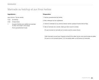 MARINADE


Marinade au ketchup et aux fines herbes
Ingrédients :                                        Préparation

(pour environ 1 kg de viande)                        1. Hacher grossièrement les herbes
3 CS    de ketchup
                                                     2. Bien mélanger tout les ingrédients
3 CS    d’huile d’olive
1       bouquet d’herbes pour grillade par exemple   3. Verser la marinade sur la viande et laisser mariner quelques heures dans le frigo.
        du thym, de l’origan, de la sauge
                                                     4. Oter la marinade de la viande. Saler puis faire revenir la viande.
        Poivre grossièrement moulu
                                                       On peut reverser la marinade sur la viande avant la cuisson douce




                                                       Cette marinade convient pour l’épaule de boeuf et le collier de porc ainsi que les plats de pâtes.
                                                       On peut si on le souhaite ajouter 1 CC de sambal oelek ou de harissa à la marinade.




                                                                                                                                               29
 