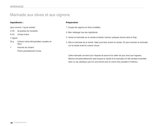 MARINADE


Marinade aux olives et aux oignons
Ingrédients :                                    Préparation

(pour environ 1 kg de viande)                    1. Couper les oignons en fines rondelles.
2 CS    de graines de moutarde
                                                 2. Bien mélanger tous les ingrédients
8 CS    d’huile d’olive
1 oignon                                         2. Verser la marinade sur la viande et laisser mariner quelques heures dans le frigo.

50 g    d’olives noires dénoyautées coupées en   3. Oter la marinade de la viande. Saler puis faire revenir la viande. On peut reverser la marinade
        deux
                                                   sur la viande avant la cuisson douce
1       branche de romarin
        Poivre grossièrement moulu

                                                   Cette marinade convient pour l’épaule de boeuf et le collier de porc ainsi que l’agneau.
                                                   Mariner est particulièrement aisé lorsque la viande et la marinade ont été versées ensemble
                                                   dans un sac plastique que l'on aura fermé avec le moins d'air possible à l'intérieur.




30
 