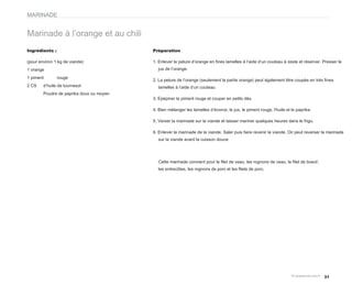 MARINADE


Marinade à l’orange et au chili
Ingrédients :                             Préparation

(pour environ 1 kg de viande)             1. Enlever la pelure d’orange en fines lamelles à l’aide d’un couteau à zeste et réserver. Presser le
1 orange                                    jus de l’orange.

1 piment        rouge
                                          2. La pelure de l’orange (seulement la partie orange) peut également être coupée en très fines
2 CS    d’huile de tournesol                lamelles à l’aide d’un couteau
        Poudre de paprika doux ou moyen
                                          3. Epépiner le piment rouge et couper en petits dés.

                                          4. Bien mélanger les lamelles d’écorce, le jus, le piment rouge, l'huile et le paprika.

                                          5. Verser la marinade sur la viande et laisser mariner quelques heures dans le frigo.

                                          6. Enlever la marinade de la viande. Saler puis faire revenir la viande. On peut reverser la marinade
                                            sur la viande avant la cuisson douce




                                            Cette marinade convient pour le filet de veau, les rognons de veau, le filet de boeuf,
                                            les entrecôtes, les rognons de porc et les filets de porc.




                                                                                                                                     31
 