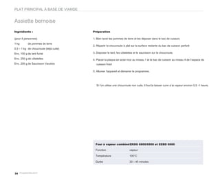 PLAT PRINCIPAL À BASE DE VIANDE


Assiette bernoise
Ingrédients :                           Préparation

(pour 4 personnes)                      1. Bien laver les pommes de terre et les déposer dans le bac de cuisson.
1 kg       de pommes de terre
                                        2. Répartir la choucroute à plat sur la surface restante du bac de cuisson perforé
0,5 – 1 kg de choucroute (déjà cuite)
Env. 150 g de lard fumé                 3. Disposer le lard, les côtelettes et le saucisson sur la choucroute.

Env. 250 g de côtelettes                4. Placer la plaque en acier inox au niveau 1 et le bac de cuisson au niveau 4 de l’espace de
Env. 200 g de Saucisson Vaudois           cuisson froid

                                        5. Allumer l’appareil et démarrer le programme.




                                          Si l’on utilise une choucroute non cuite, il faut la laisser cuire à la vapeur environ 0.5 -1 heure.




                                          Four à vapeur combiné EKDG 6800/6900 et EEBD 6600

                                          Fonction                     vapeur

                                          Température                  100°C

                                          Durée                        30 – 45 minutes



34
 